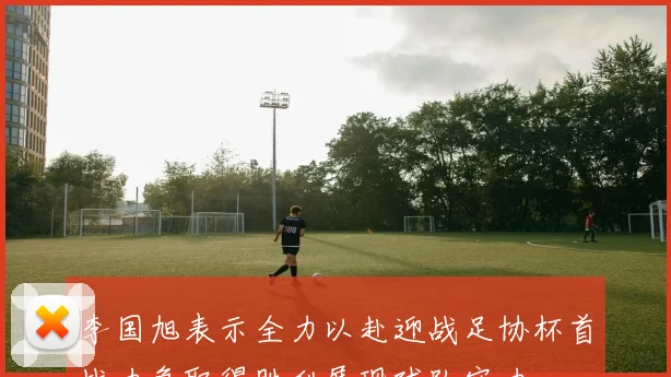 李国旭表示全力以赴迎战足协杯首战力争取得胜利展现球队实力