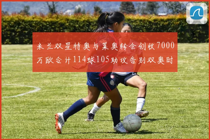 米兰双星特奥与莱奥转会创收7000万欧合计114球105助攻告别双奥时代