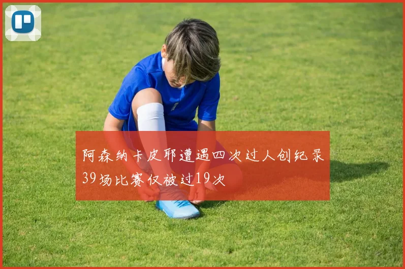 阿森纳卡皮耶遭遇四次过人创纪录39场比赛仅被过19次