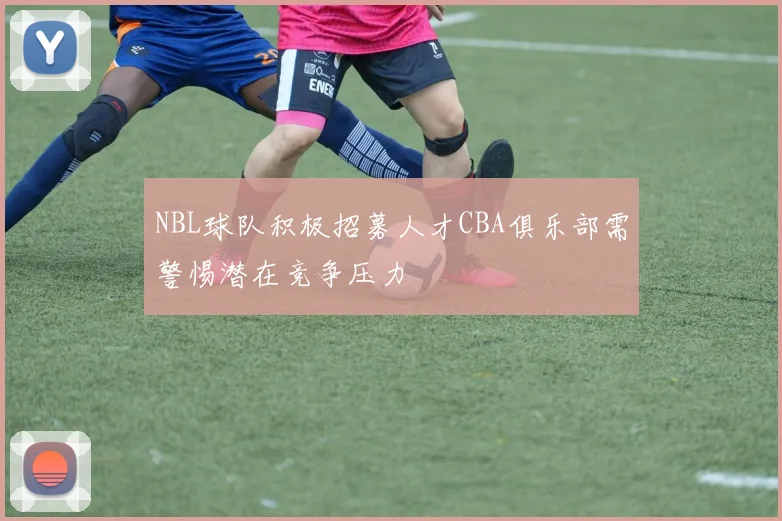 NBL球队积极招募人才CBA俱乐部需警惕潜在竞争压力