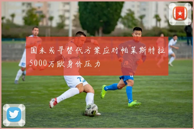 国米或寻替代方案应对帕莱斯特拉5000万欧身价压力
