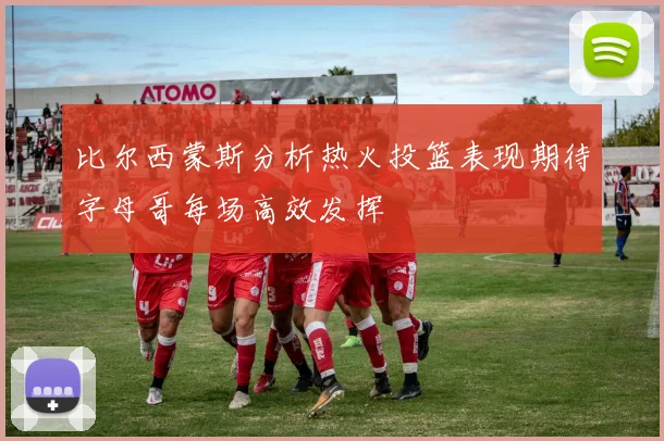 比尔西蒙斯分析热火投篮表现期待字母哥每场高效发挥