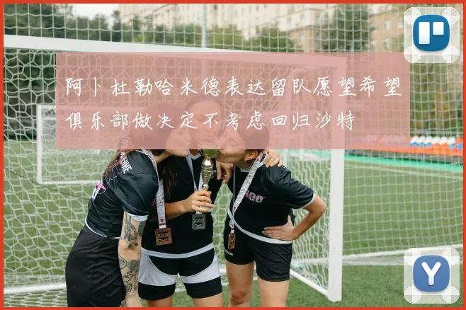 阿卜杜勒哈米德表达留队愿望希望俱乐部做决定不考虑回归沙特
