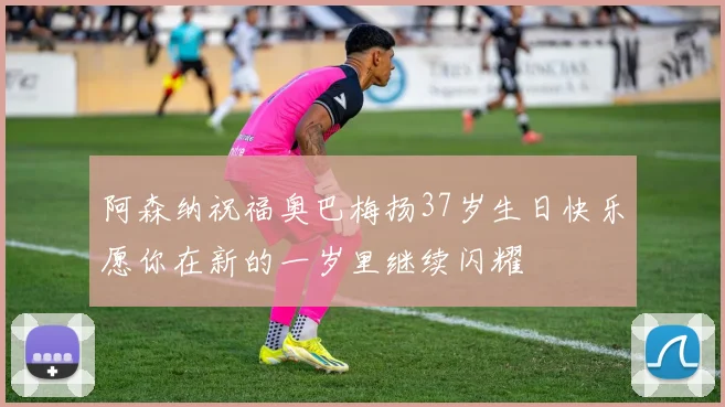 阿森纳祝福奥巴梅扬37岁生日快乐愿你在新的一岁里继续闪耀