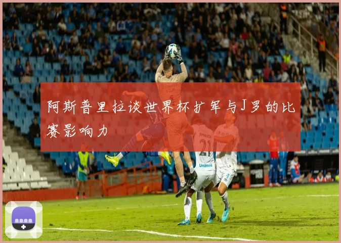 阿斯普里拉谈世界杯扩军与J罗的比赛影响力
