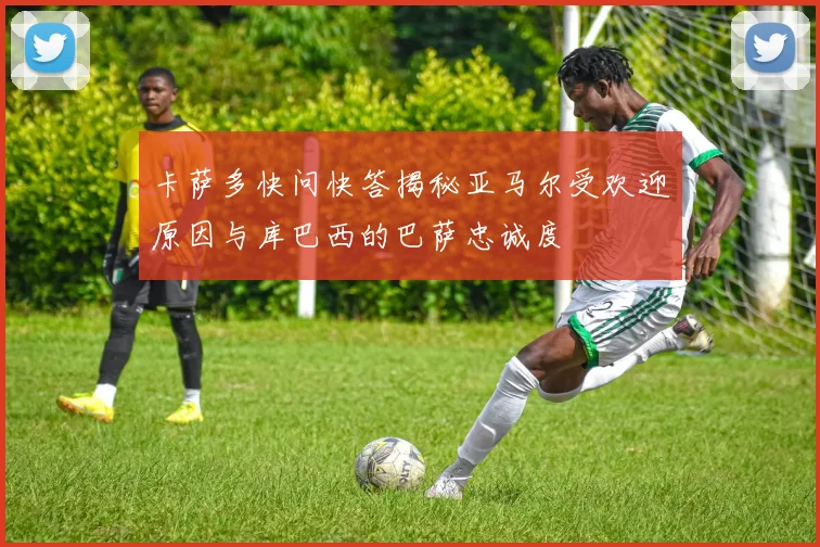 卡萨多快问快答揭秘亚马尔受欢迎原因与库巴西的巴萨忠诚度