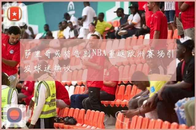 萨里奇或将告别NBA重返欧洲赛场引发球迷热议