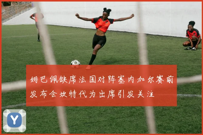 姆巴佩缺席法国对阵塞内加尔赛前发布会坎特代为出席引发关注