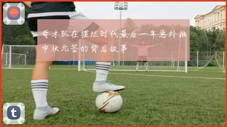 奇才队在摆烂时代最后一年意外抽中状元签的背后故事