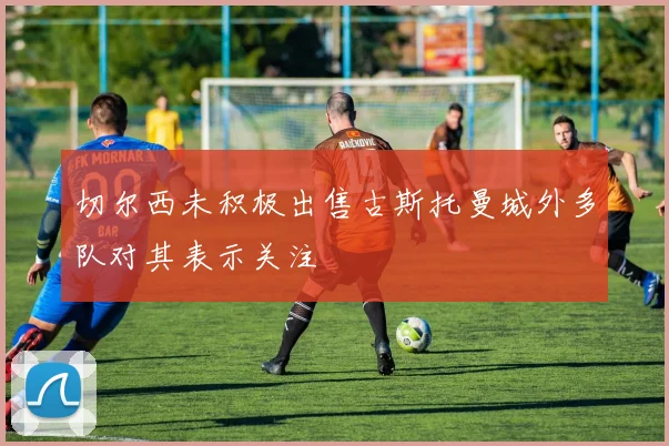 切尔西未积极出售古斯托曼城外多队对其表示关注