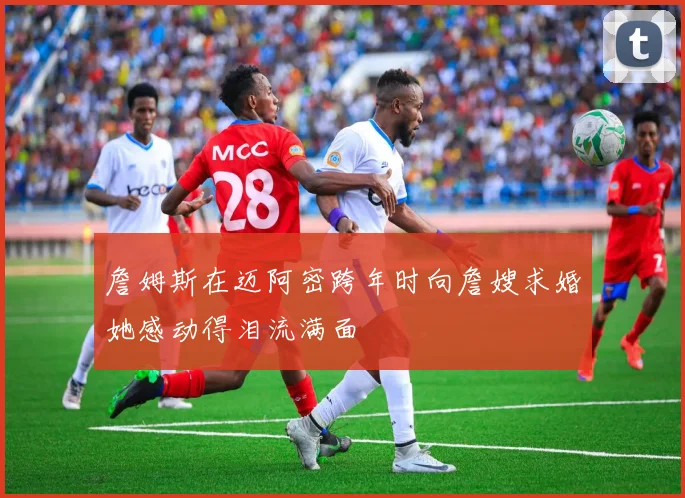 詹姆斯在迈阿密跨年时向詹嫂求婚她感动得泪流满面