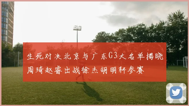生死对决北京与广东G3大名单揭晓周琦赵睿出战徐杰胡明轩参赛