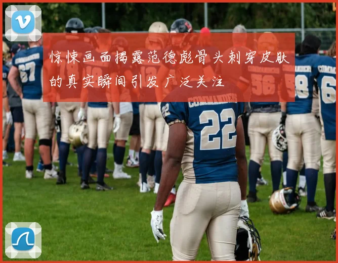 惊悚画面揭露范德彪骨头刺穿皮肤的真实瞬间引发广泛关注