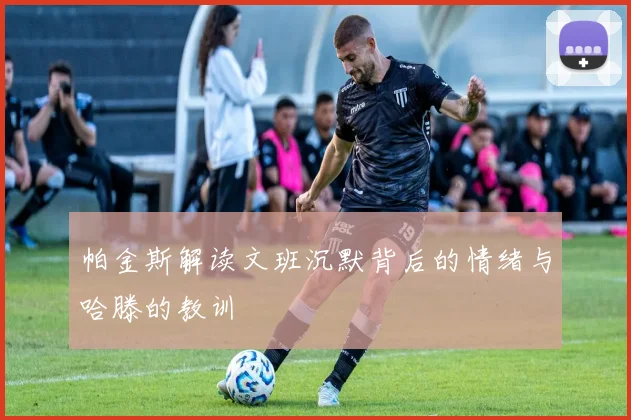 帕金斯解读文班沉默背后的情绪与哈滕的教训
