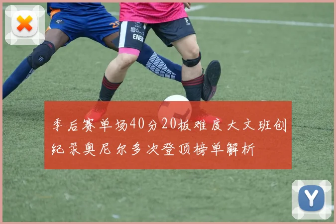 季后赛单场40分20板难度大文班创纪录奥尼尔多次登顶榜单解析