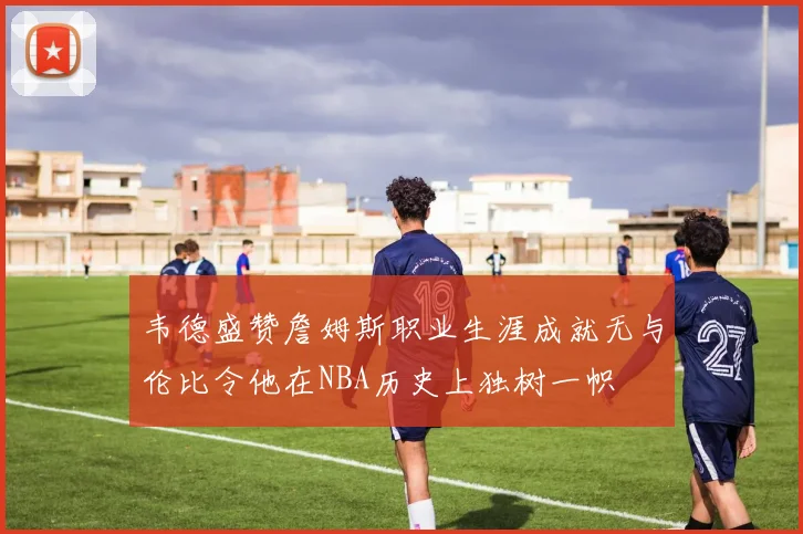韦德盛赞詹姆斯职业生涯成就无与伦比令他在NBA历史上独树一帜