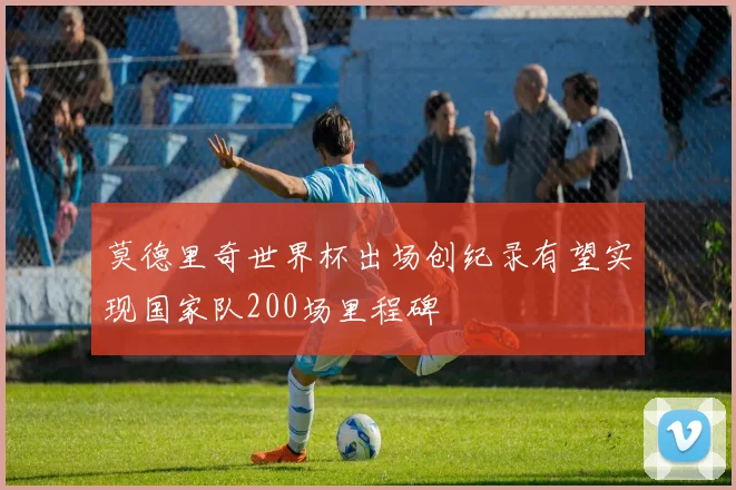 莫德里奇世界杯出场创纪录有望实现国家队200场里程碑