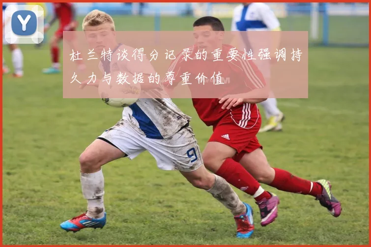 杜兰特谈得分记录的重要性强调持久力与数据的尊重价值