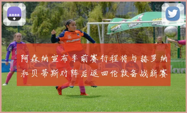 阿森纳宣布季前赛行程将与赫罗纳和贝蒂斯对阵后返回伦敦备战新赛季