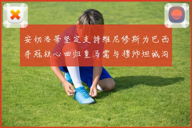 安切洛蒂坚定支持维尼修斯为巴西夺冠核心回归皇马需与穆帅坦诚沟通