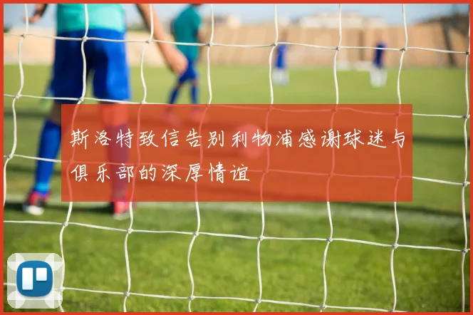斯洛特致信告别利物浦感谢球迷与俱乐部的深厚情谊