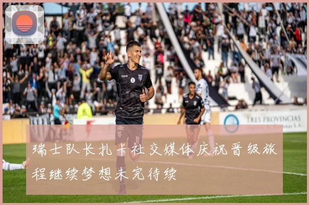 瑞士队长扎卡社交媒体庆祝晋级旅程继续梦想未完待续
