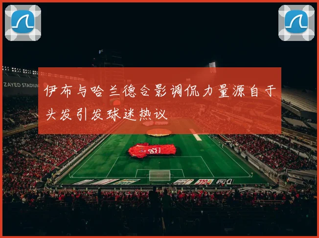 伊布与哈兰德合影调侃力量源自于头发引发球迷热议