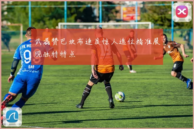 武磊赞巴坎布速度惊人选位精准展现独特特点