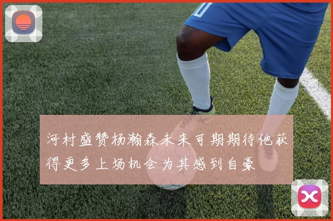 河村盛赞杨瀚森未来可期期待他获得更多上场机会为其感到自豪