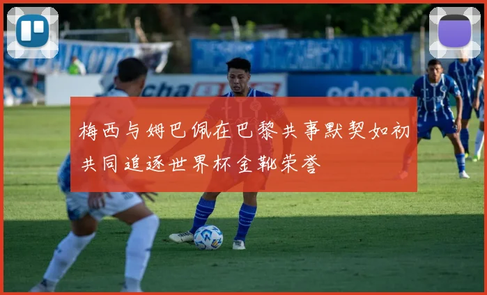 梅西与姆巴佩在巴黎共事默契如初共同追逐世界杯金靴荣誉