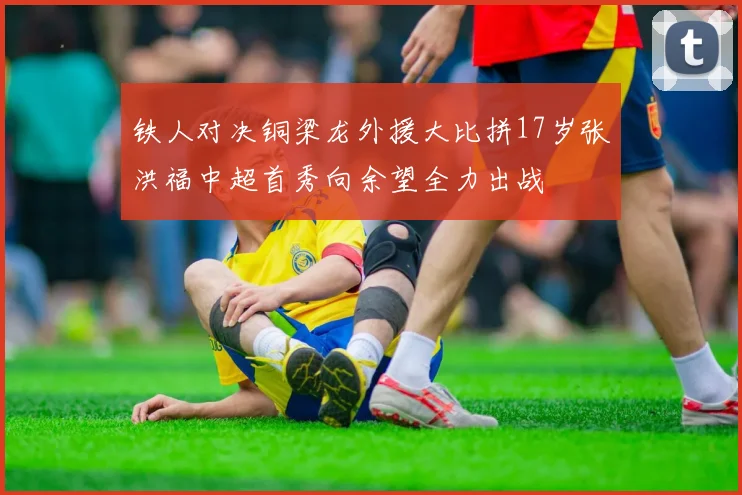 铁人对决铜梁龙外援大比拼17岁张洪福中超首秀向余望全力出战