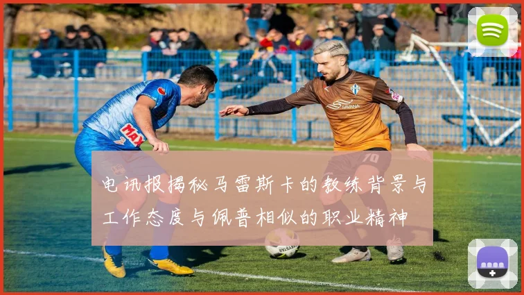 电讯报揭秘马雷斯卡的教练背景与工作态度与佩普相似的职业精神